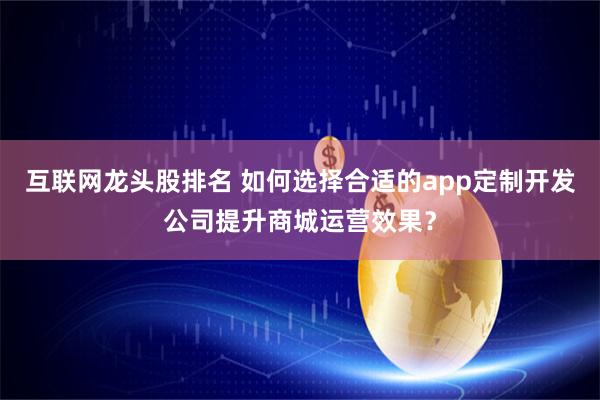 互联网龙头股排名 如何选择合适的app定制开发公司提升商城运营效果？
