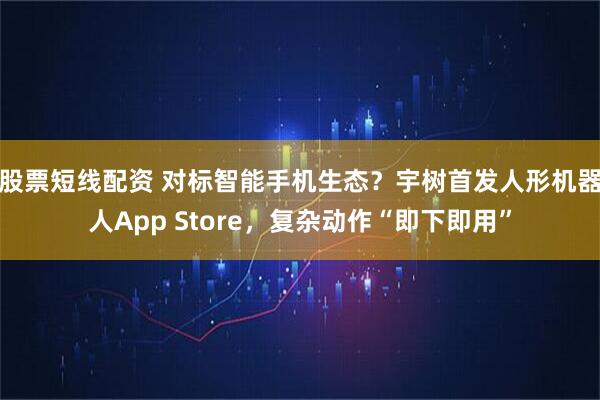 股票短线配资 对标智能手机生态？宇树首发人形机器人App Store，复杂动作“即下即用”
