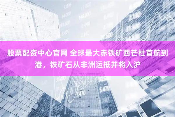 股票配资中心官网 全球最大赤铁矿西芒杜首航到港，铁矿石从非洲运抵并将入沪