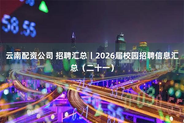 云南配资公司 招聘汇总丨2026届校园招聘信息汇总（二十一）