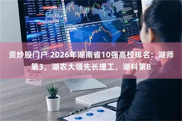 资炒股门户 2026年湖南省10强高校排名：湖师第3，湖农大领先长理工，湖科第8
