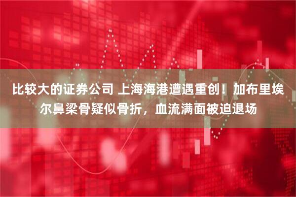 比较大的证券公司 上海海港遭遇重创！加布里埃尔鼻梁骨疑似骨折，血流满面被迫退场