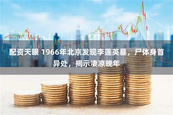 配资天眼 1966年北京发现李莲英墓，尸体身首异处，揭示凄凉晚年