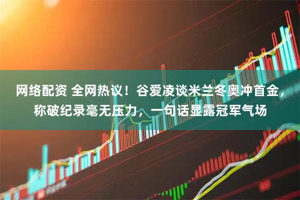 网络配资 全网热议！谷爱凌谈米兰冬奥冲首金，称破纪录毫无压力，一句话显露冠军气场
