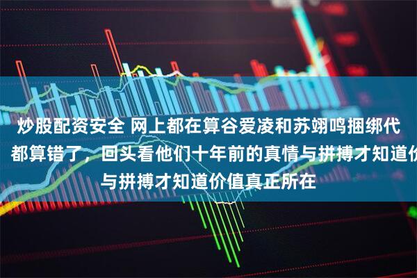 炒股配资安全 网上都在算谷爱凌和苏翊鸣捆绑代言值多少亿，都算错了，回头看他们十年前的真情与拼搏才知道价值真正所在