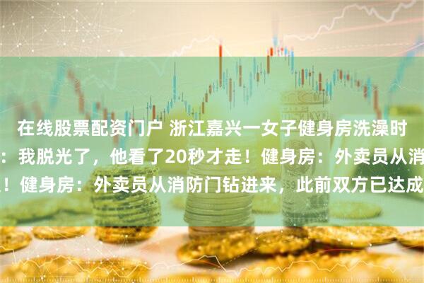 在线股票配资门户 浙江嘉兴一女子健身房洗澡时，外卖员闯入；当事人：我脱光了，他看了20秒才走！健身房：外卖员从消防门钻进来，此前双方已达成调解