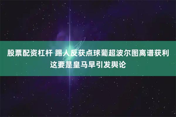 股票配资杠杆 踢人反获点球葡超波尔图离谱获利这要是皇马早引发舆论