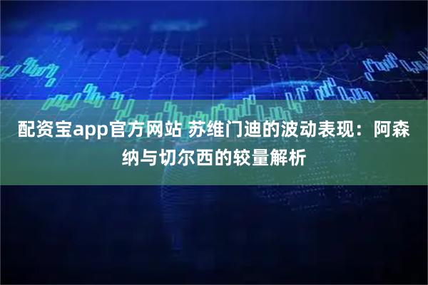 配资宝app官方网站 苏维门迪的波动表现：阿森纳与切尔西的较量解析